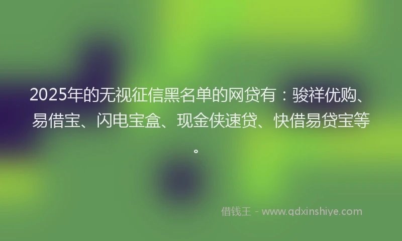 2025年的无视征信黑名单的网贷有：骏祥优购、易借宝、闪电宝盒、现金侠速贷、快借易贷宝等。
