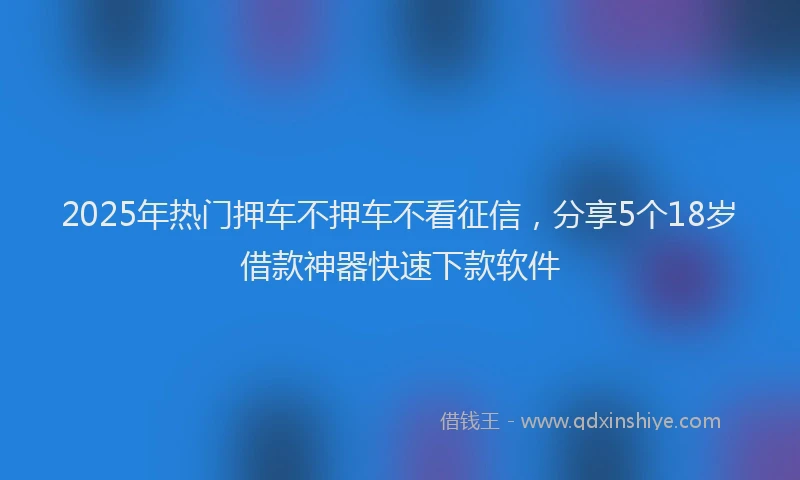 2025年热门押车不押车不看征信，分享5个18岁借款神器快速下款软件