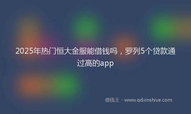 2025年热门恒大金服能借钱吗，罗列5个贷款通过高的app