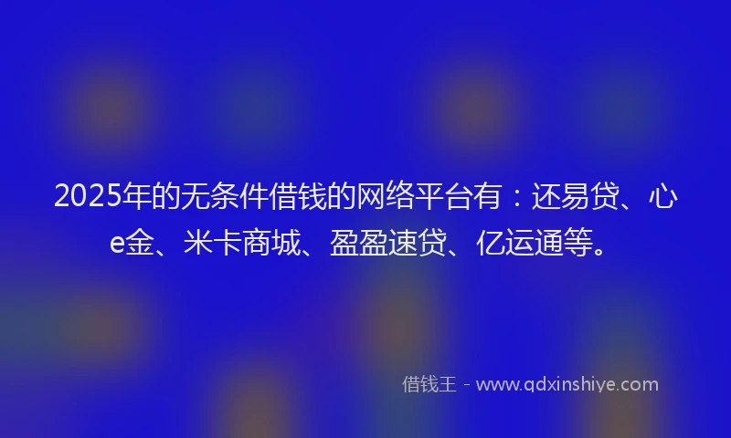 2025年的无条件借钱的网络平台有：还易贷、心e金、米卡商城、盈盈速贷、亿运通等。