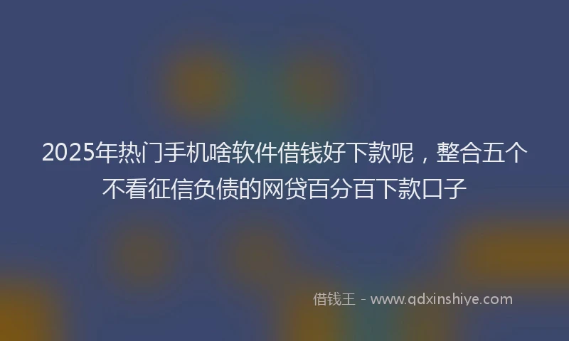 2025年热门手机啥软件借钱好下款呢，整合五个不看征信负债的网贷百分百下款口子