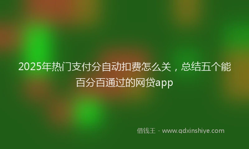 2025年热门支付分自动扣费怎么关，总结五个能百分百通过的网贷app