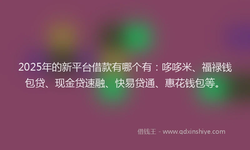 2025年的新平台借款有哪个有：哆哆米、福禄钱包贷、现金贷速融、快易贷通、惠花钱包等。