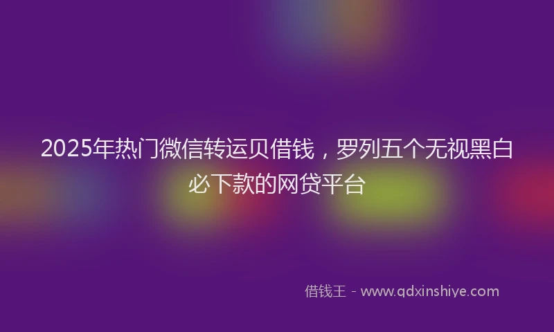 2025年热门微信转运贝借钱，罗列五个无视黑白必下款的网贷平台
