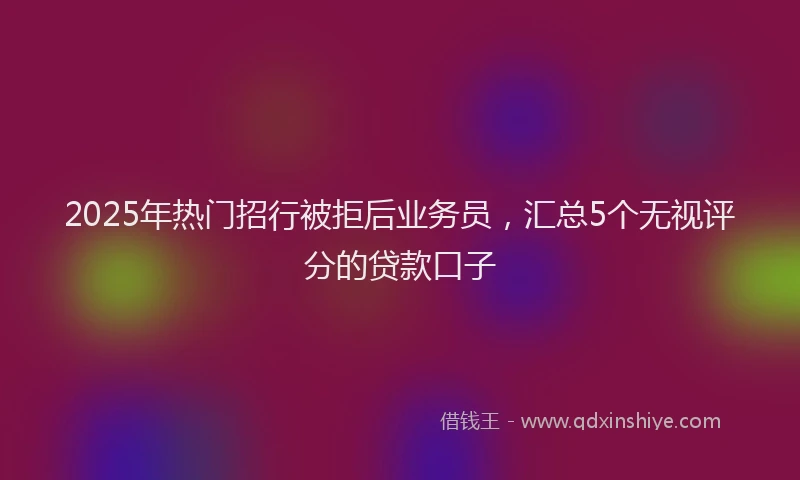 2025年热门招行被拒后业务员，汇总5个无视评分的贷款口子