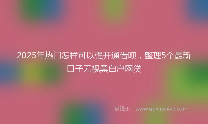 2025年热门怎样可以强开通借呗，整理5个最新口子无视黑白户网贷