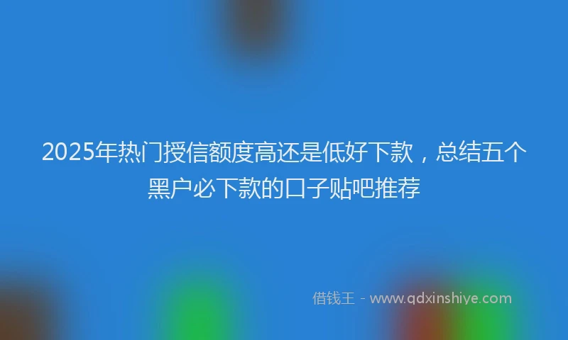 2025年热门授信额度高还是低好下款，总结五个黑户必下款的口子贴吧推荐
