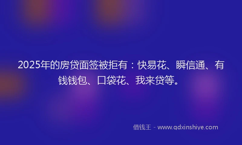 2025年的房贷面签被拒有：快易花、瞬信通、有钱钱包、口袋花、我来贷等。