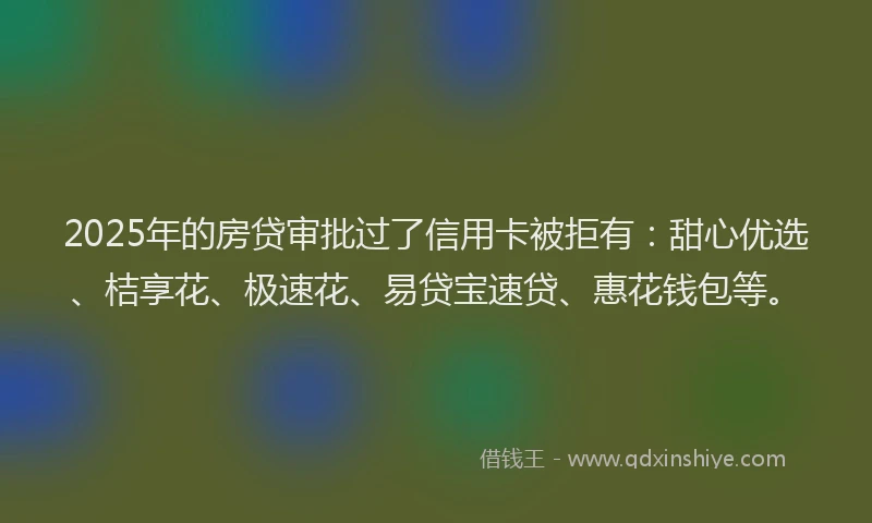 2025年的房贷审批过了信用卡被拒有：甜心优选、桔享花、极速花、易贷宝速贷、惠花钱包等。