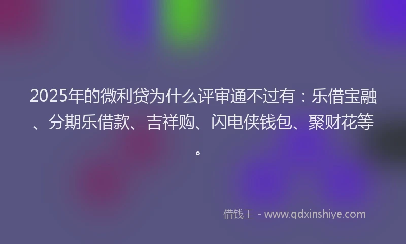 2025年的微利贷为什么评审通不过有：乐借宝融、分期乐借款、吉祥购、闪电侠钱包、聚财花等。
