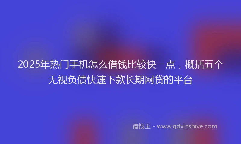 2025年热门手机怎么借钱比较快一点，概括五个无视负债快速下款长期网贷的平台
