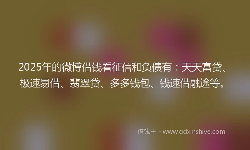 2025年的微博借钱看征信和负债有：天天富贷、极速易借、翡翠贷、多多钱包、钱速借融途等。