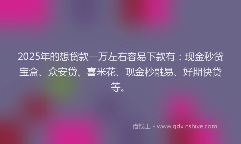 2025年的想贷款一万左右容易下款有：现金秒贷宝盒、众安贷、喜米花、现金秒融易、好期快贷等。