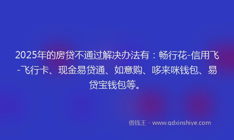 2025年的房贷不通过解决办法有：畅行花-信用飞-飞行卡、现金易贷通、如意购、哆来咪钱包、易贷宝钱包等。