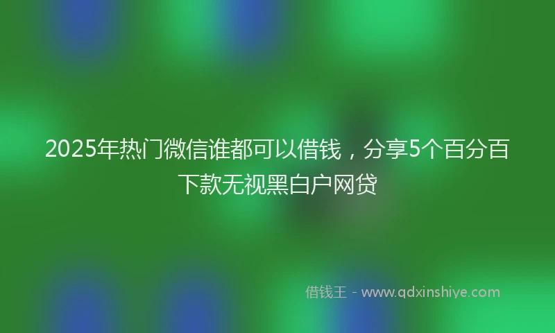 2025年热门微信谁都可以借钱，分享5个百分百下款无视黑白户网贷