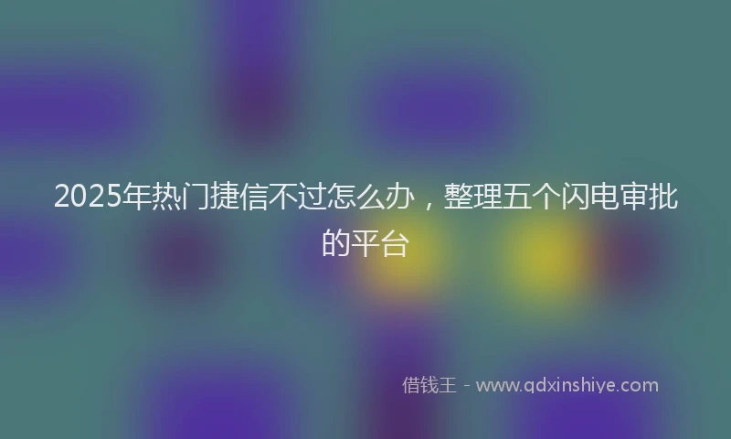 2025年热门捷信不过怎么办，整理五个闪电审批的平台