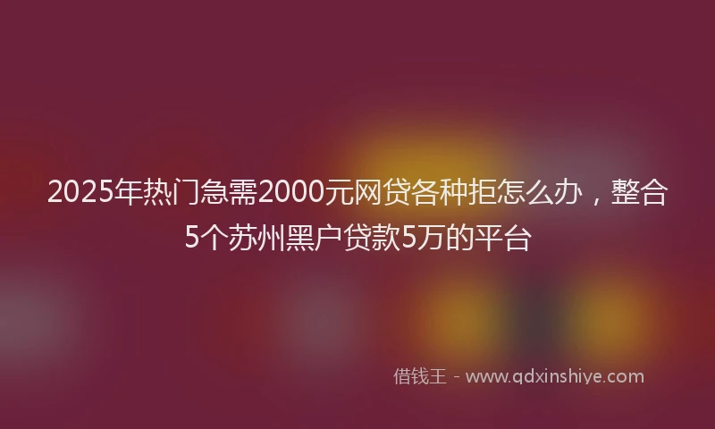 2025年热门急需2000元网贷各种拒怎么办，整合5个苏州黑户贷款5万的平台
