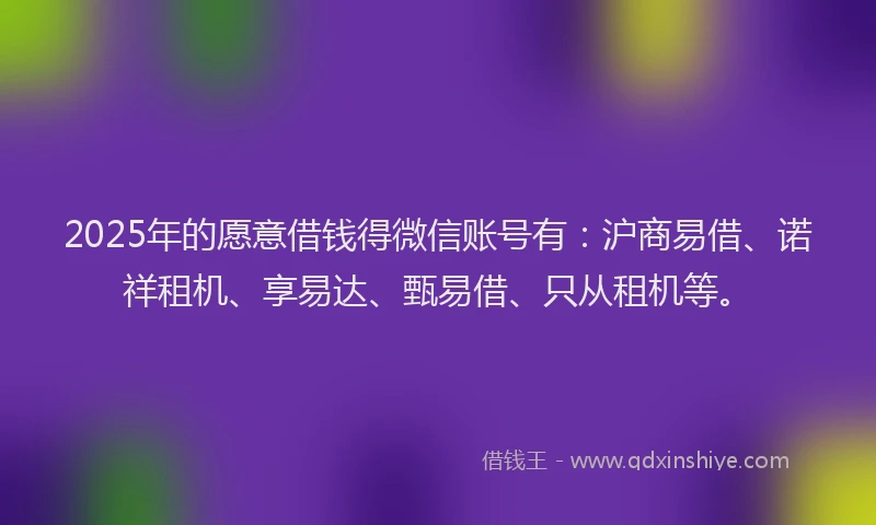 2025年的愿意借钱得微信账号有：沪商易借、诺祥租机、享易达、甄易借、只从租机等。