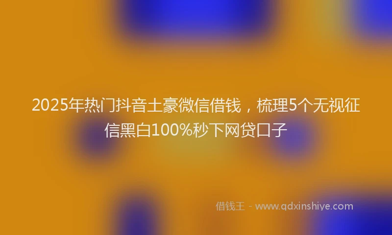2025年热门抖音土豪微信借钱，梳理5个无视征信黑白100%秒下网贷口子