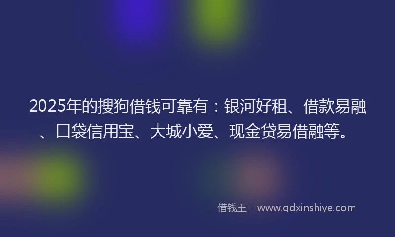 2025年的搜狗借钱可靠有：银河好租、借款易融、口袋信用宝、大城小爱、现金贷易借融等。