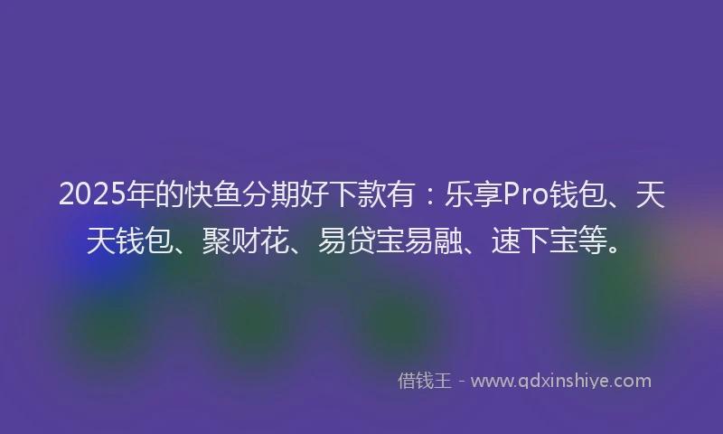 2025年的快鱼分期好下款有：乐享Pro钱包、天天钱包、聚财花、易贷宝易融、速下宝等。