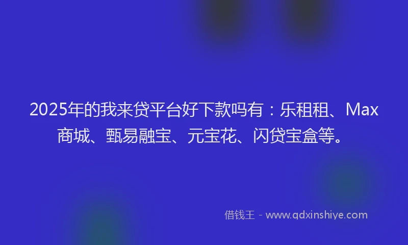 2025年的我来贷平台好下款吗有：乐租租、Max商城、甄易融宝、元宝花、闪贷宝盒等。