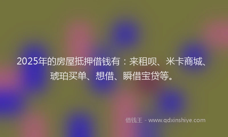 2025年的房屋抵押借钱有：来租呗、米卡商城、琥珀买单、想借、瞬借宝贷等。