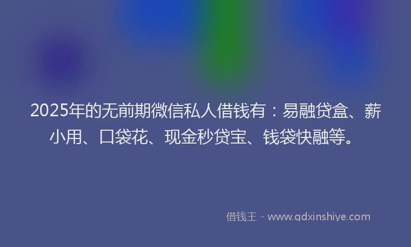 2025年的无前期微信私人借钱有：易融贷盒、薪小用、口袋花、现金秒贷宝、钱袋快融等。