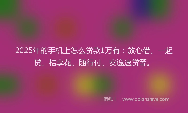 2025年的手机上怎么贷款1万有：放心借、一起贷、桔享花、随行付、安逸速贷等。