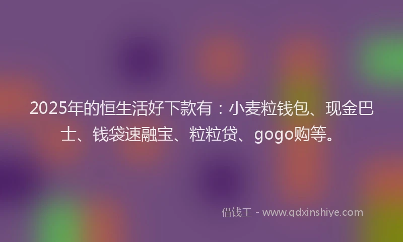 2025年的恒生活好下款有：小麦粒钱包、现金巴士、钱袋速融宝、粒粒贷、gogo购等。