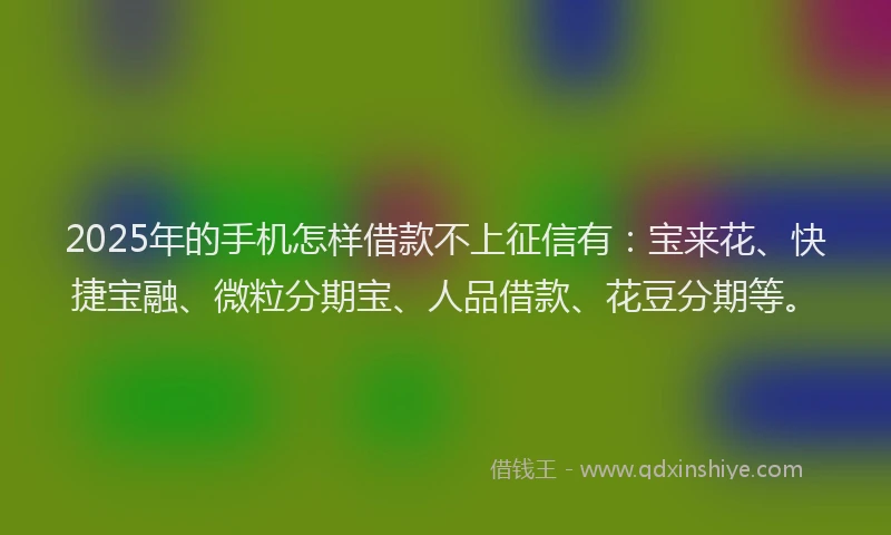 2025年的手机怎样借款不上征信有：宝来花、快捷宝融、微粒分期宝、人品借款、花豆分期等。