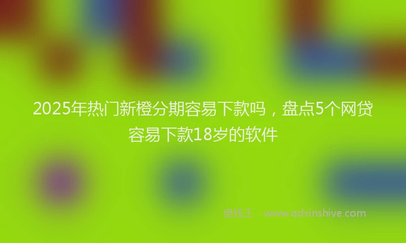 2025年热门新橙分期容易下款吗，盘点5个网贷容易下款18岁的软件