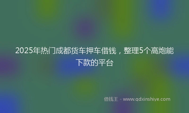 2025年热门成都货车押车借钱，整理5个高炮能下款的平台