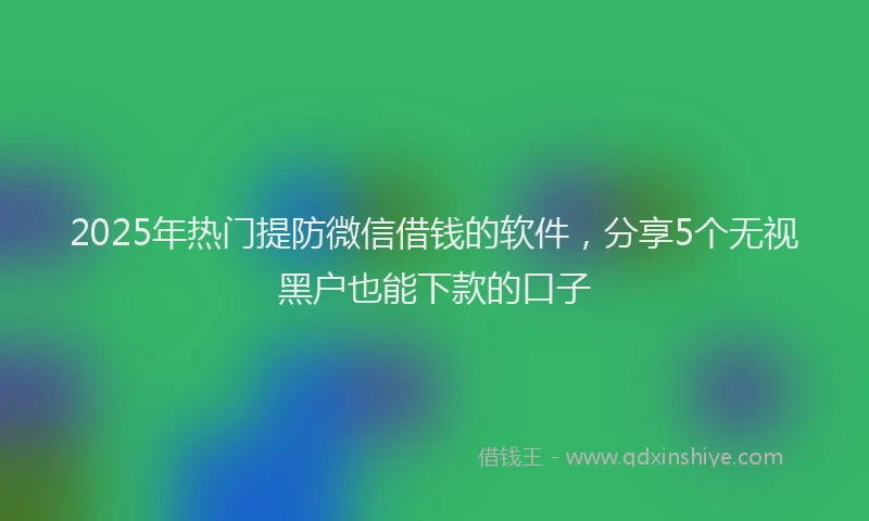 2025年热门提防微信借钱的软件，分享5个无视黑户也能下款的口子