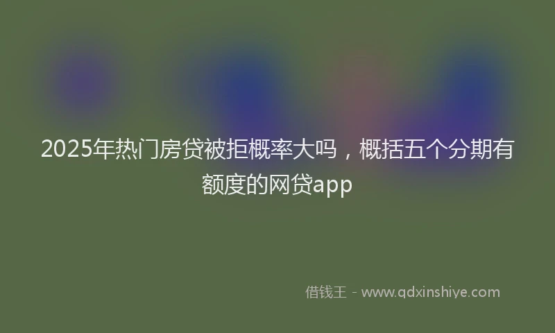 2025年热门房贷被拒概率大吗，概括五个分期有额度的网贷app