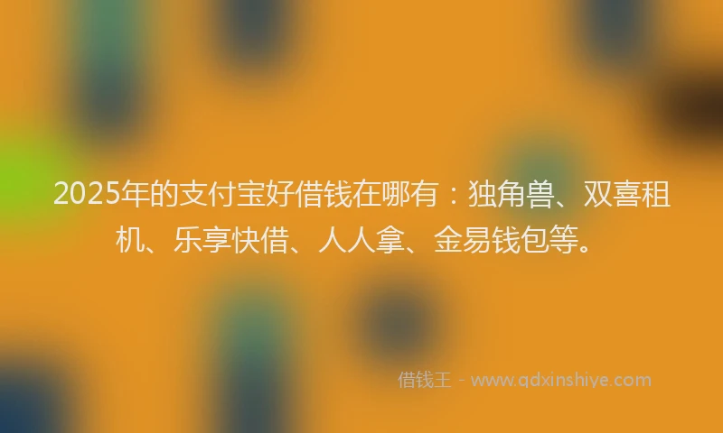 2025年的支付宝好借钱在哪有：独角兽、双喜租机、乐享快借、人人拿、金易钱包等。