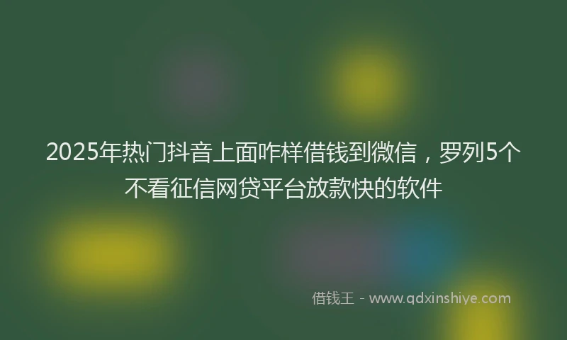 2025年热门抖音上面咋样借钱到微信，罗列5个不看征信网贷平台放款快的软件