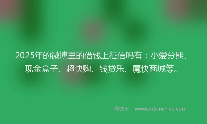 2025年的微博里的借钱上征信吗有：小爱分期、现金盒子、超快购、钱贷乐、魔快商城等。