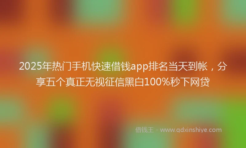 2025年热门手机快速借钱app排名当天到帐，分享五个真正无视征信黑白100%秒下网贷