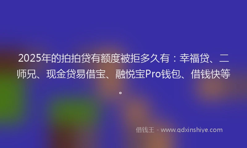 2025年的拍拍贷有额度被拒多久有：幸福贷、二师兄、现金贷易借宝、融悦宝Pro钱包、借钱快等。