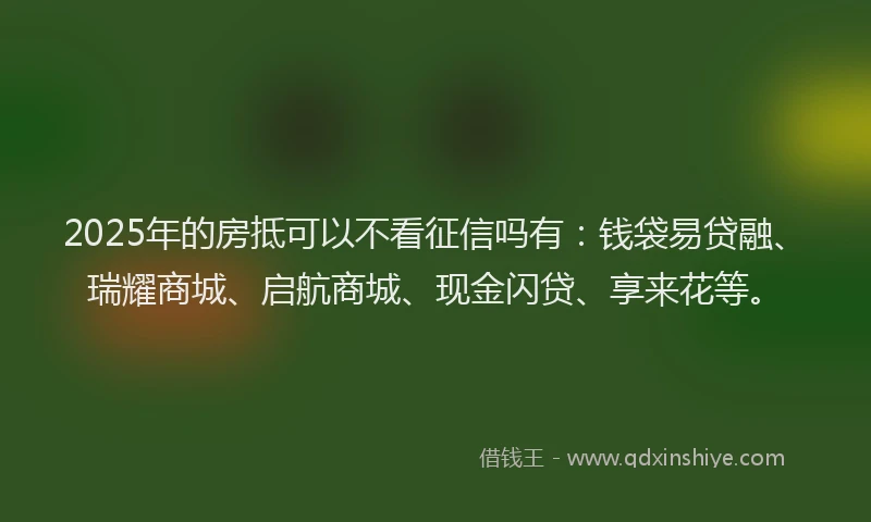 2025年的房抵可以不看征信吗有：钱袋易贷融、瑞耀商城、启航商城、现金闪贷、享来花等。