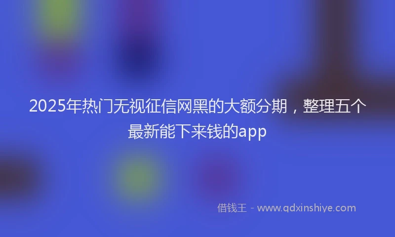 2025年热门无视征信网黑的大额分期，整理五个最新能下来钱的app