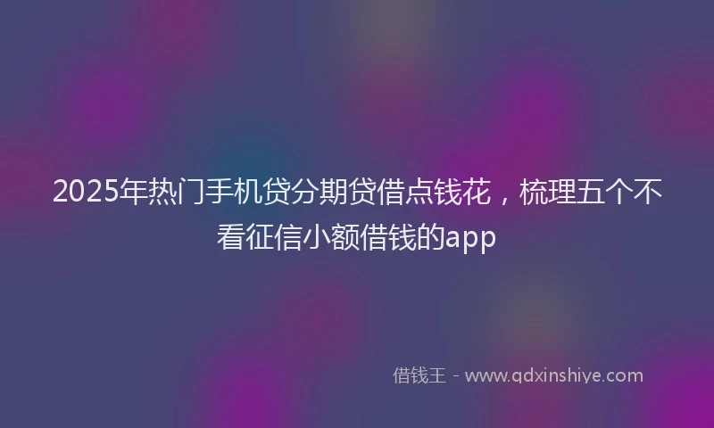 2025年热门手机贷分期贷借点钱花，梳理五个不看征信小额借钱的app