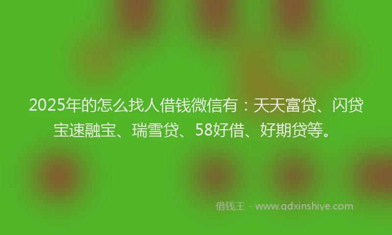 2025年的怎么找人借钱微信有：天天富贷、闪贷宝速融宝、瑞雪贷、58好借、好期贷等。