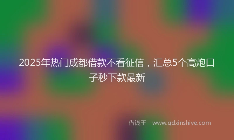 2025年热门成都借款不看征信，汇总5个高炮口子秒下款最新