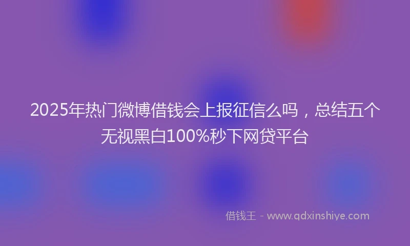 2025年热门微博借钱会上报征信么吗，总结五个无视黑白100%秒下网贷平台