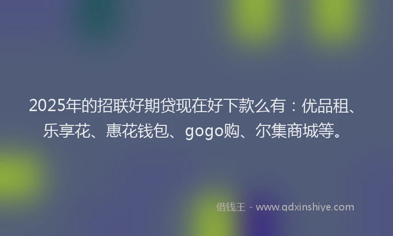 2025年的招联好期贷现在好下款么有：优品租、乐享花、惠花钱包、gogo购、尔集商城等。