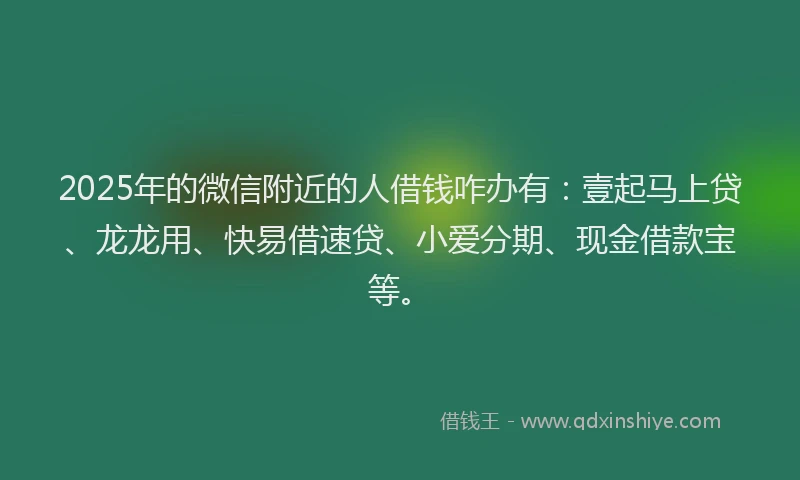 2025年的微信附近的人借钱咋办有：壹起马上贷、龙龙用、快易借速贷、小爱分期、现金借款宝等。