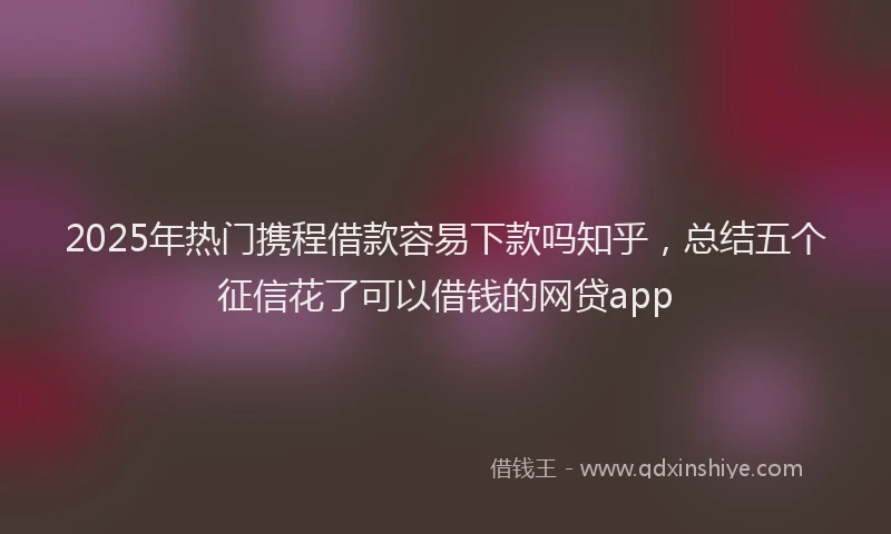 2025年热门携程借款容易下款吗知乎，总结五个征信花了可以借钱的网贷app