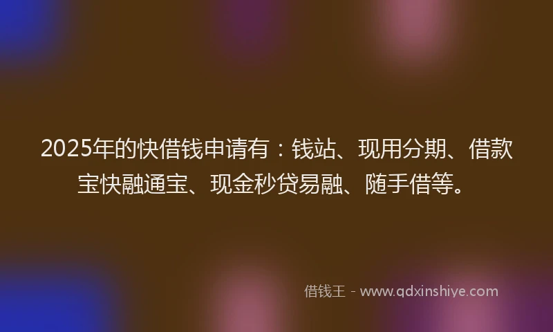 2025年的快借钱申请有：钱站、现用分期、借款宝快融通宝、现金秒贷易融、随手借等。
